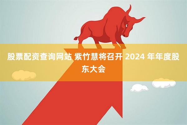 股票配资查询网站 紫竹慧将召开 2024 年年度股东大会