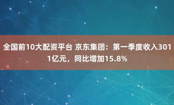 全国前10大配资平台 京东集团：第一季度收入3011亿元，同比增加15.8%
