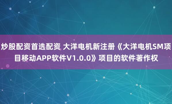 炒股配资首选配资 大洋电机新注册《大洋电机SM项目移动APP软件V1.0.0》项目的软件著作权