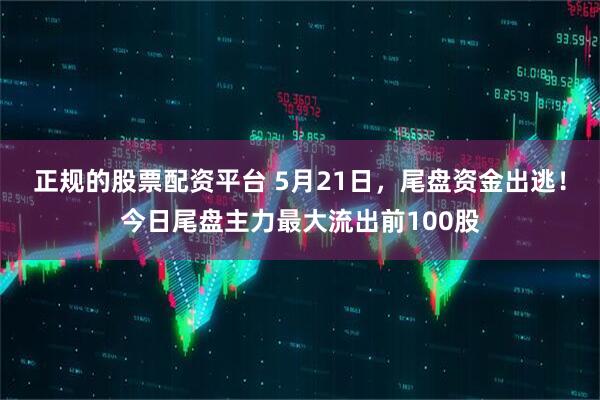 正规的股票配资平台 5月21日，尾盘资金出逃！今日尾盘主力最大流出前100股