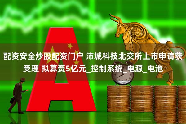 配资安全炒股配资门户 沛城科技北交所上市申请获受理 拟募资5亿元_控制系统_电源_电池