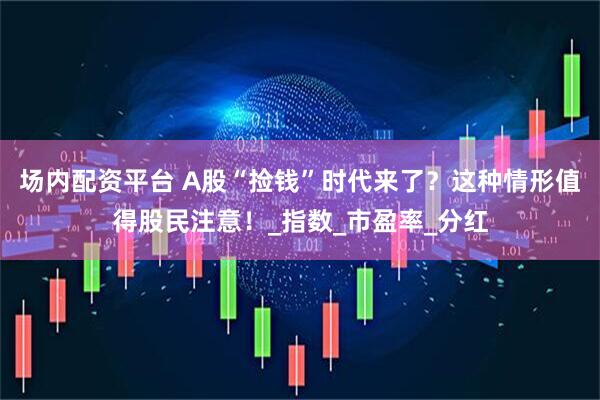 场内配资平台 A股“捡钱”时代来了？这种情形值得股民注意！_指数_市盈率_分红