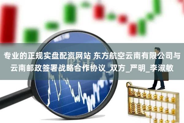 专业的正规实盘配资网站 东方航空云南有限公司与云南邮政签署战略合作协议_双方_严明_李淑敏