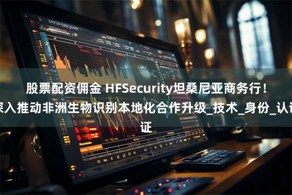 股票配资佣金 HFSecurity坦桑尼亚商务行！深入推动非洲生物识别本地化合作升级_技术_身份_认证