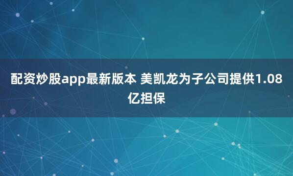 配资炒股app最新版本 美凯龙为子公司提供1.08亿担保