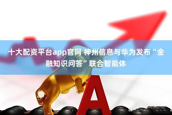 十大配资平台app官网 神州信息与华为发布“金融知识问答”联合智能体