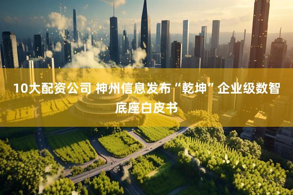 10大配资公司 神州信息发布“乾坤”企业级数智底座白皮书