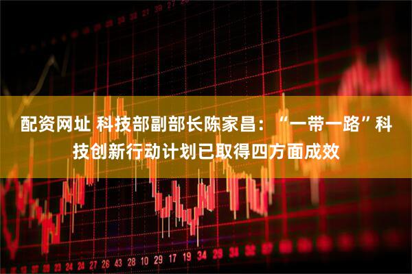 配资网址 科技部副部长陈家昌：“一带一路”科技创新行动计划已取得四方面成效