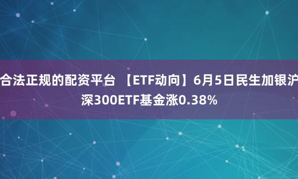 合法正规的配资平台 【ETF动向】6月5日民生加银沪深300ETF基金涨0.38%