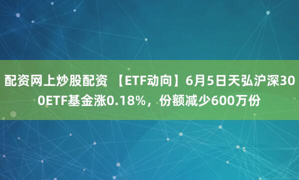 配资网上炒股配资 【ETF动向】6月5日天弘沪深300ETF基金涨0.18%，份额减少600万份