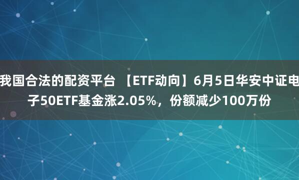 我国合法的配资平台 【ETF动向】6月5日华安中证电子50ETF基金涨2.05%，份额减少100万份