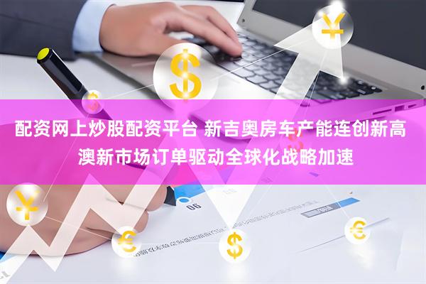 配资网上炒股配资平台 新吉奥房车产能连创新高  澳新市场订单驱动全球化战略加速