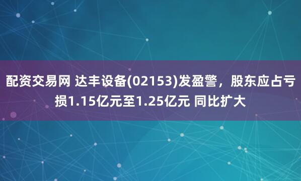 配资交易网 达丰设备(02153)发盈警，股东应占亏损1.15亿元至1.25亿元 同比扩大