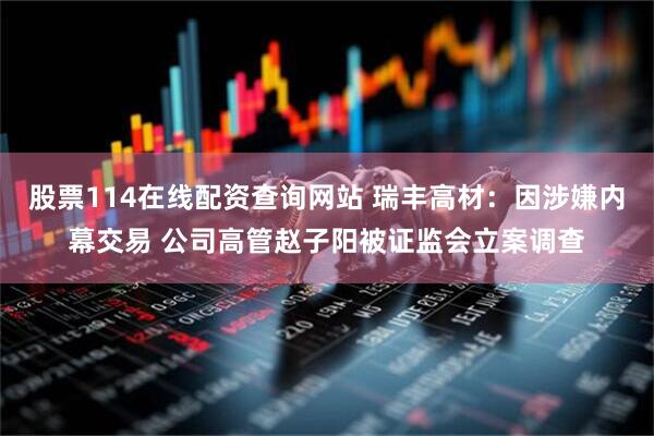 股票114在线配资查询网站 瑞丰高材：因涉嫌内幕交易 公司高管赵子阳被证监会立案调查