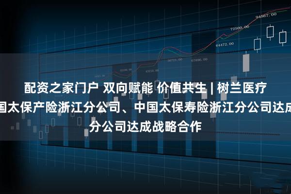 配资之家门户 双向赋能 价值共生 | 树兰医疗集团与中国太保产险浙江分公司、中国太保寿险浙江分公司达成战略合作