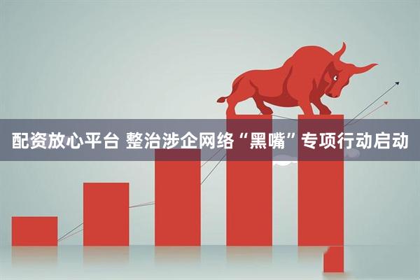 配资放心平台 整治涉企网络“黑嘴”专项行动启动
