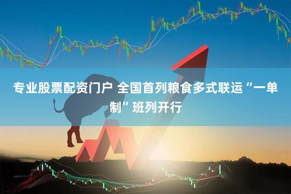 专业股票配资门户 全国首列粮食多式联运“一单制”班列开行