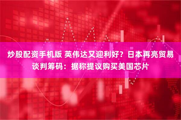 炒股配资手机版 英伟达又迎利好？日本再亮贸易谈判筹码：据称提议购买美国芯片