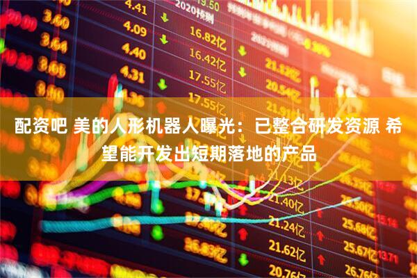 配资吧 美的人形机器人曝光：已整合研发资源 希望能开发出短期落地的产品