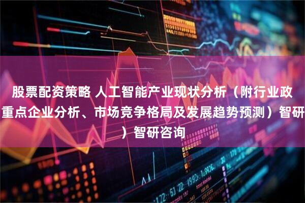 股票配资策略 人工智能产业现状分析（附行业政策、重点企业分析、市场竞争格局及发展趋势预测）智研咨询