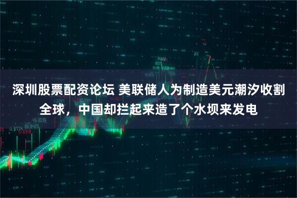 深圳股票配资论坛 美联储人为制造美元潮汐收割全球，中国却拦起来造了个水坝来发电