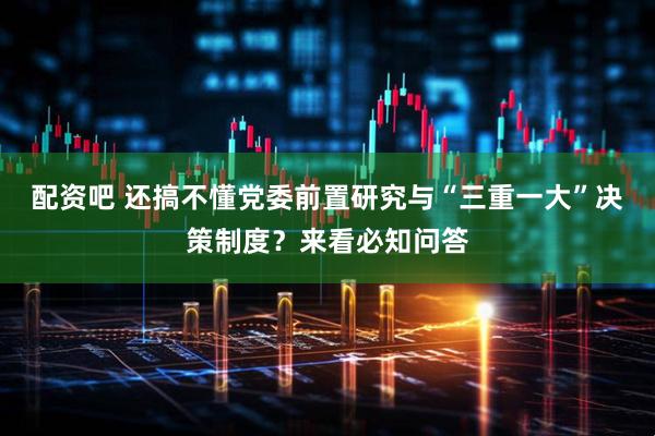 配资吧 还搞不懂党委前置研究与“三重一大”决策制度？来看必知问答