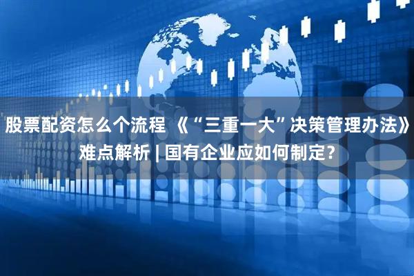 股票配资怎么个流程 《“三重一大”决策管理办法》难点解析 | 国有企业应如何制定？