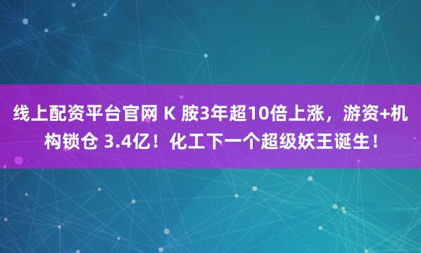 线上配资平台官网 K 胺3年超10倍上涨，游资+机构锁仓 3.4亿！化工下一个超级妖王诞生！