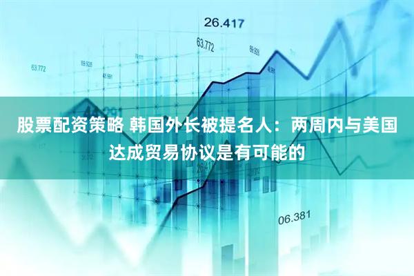 股票配资策略 韩国外长被提名人：两周内与美国达成贸易协议是有可能的