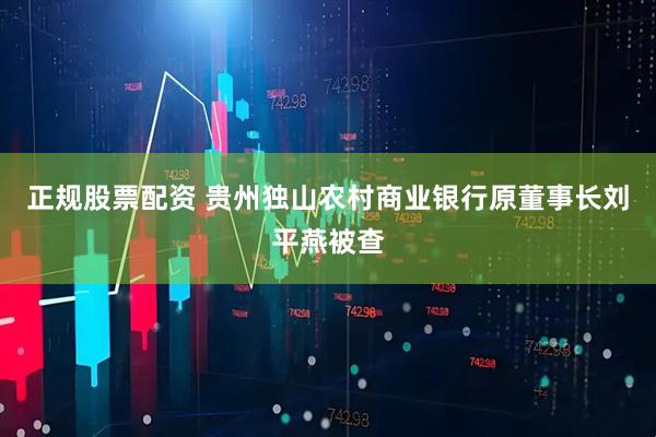 正规股票配资 贵州独山农村商业银行原董事长刘平燕被查