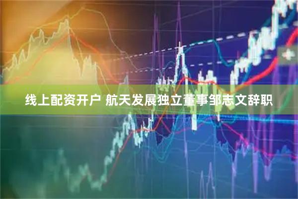 线上配资开户 航天发展独立董事邹志文辞职