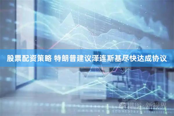 股票配资策略 特朗普建议泽连斯基尽快达成协议