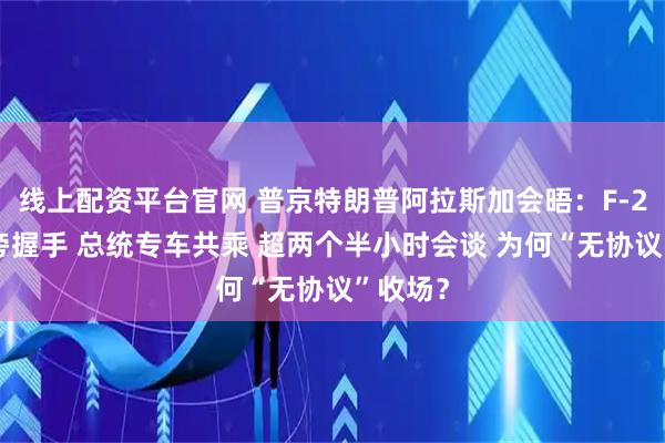 线上配资平台官网 普京特朗普阿拉斯加会晤：F-22战机旁握手 总统专车共乘 超两个半小时会谈 为何“无协议”收场？