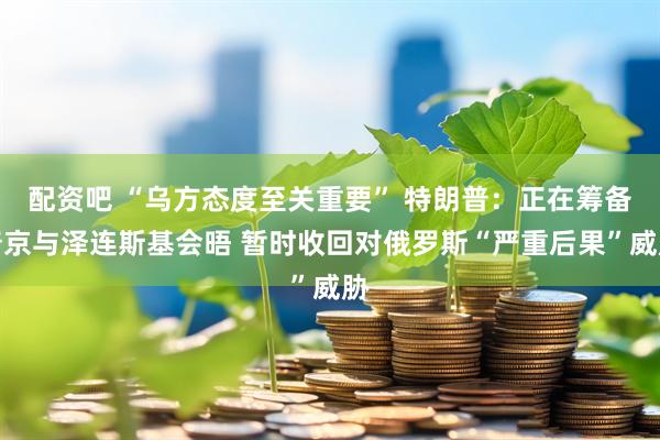 配资吧 “乌方态度至关重要” 特朗普：正在筹备普京与泽连斯基会晤 暂时收回对俄罗斯“严重后果”威胁