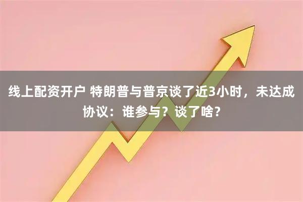线上配资开户 特朗普与普京谈了近3小时，未达成协议：谁参与？谈了啥？