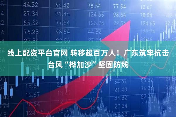 线上配资平台官网 转移超百万人！广东筑牢抗击台风“桦加沙”坚固防线