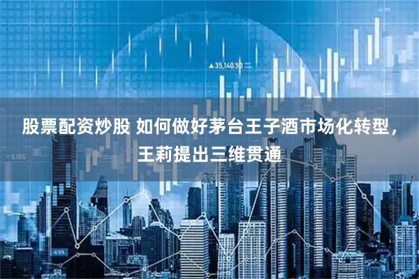 股票配资炒股 如何做好茅台王子酒市场化转型，王莉提出三维贯通