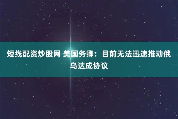 短线配资炒股网 美国务卿：目前无法迅速推动俄乌达成协议