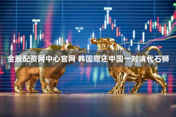 金股配资网中心官网 韩国赠还中国一对清代石狮