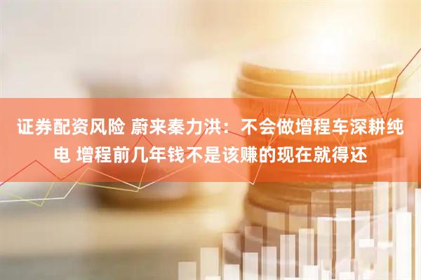 证券配资风险 蔚来秦力洪：不会做增程车深耕纯电 增程前几年钱不是该赚的现在就得还