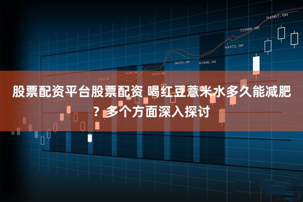 股票配资平台股票配资 喝红豆薏米水多久能减肥？多个方面深入探讨