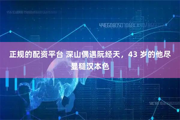 正规的配资平台 深山偶遇阮经天，43 岁的他尽显糙汉本色