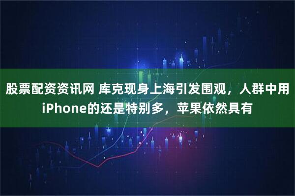 股票配资资讯网 库克现身上海引发围观，人群中用iPhone的还是特别多，苹果依然具有